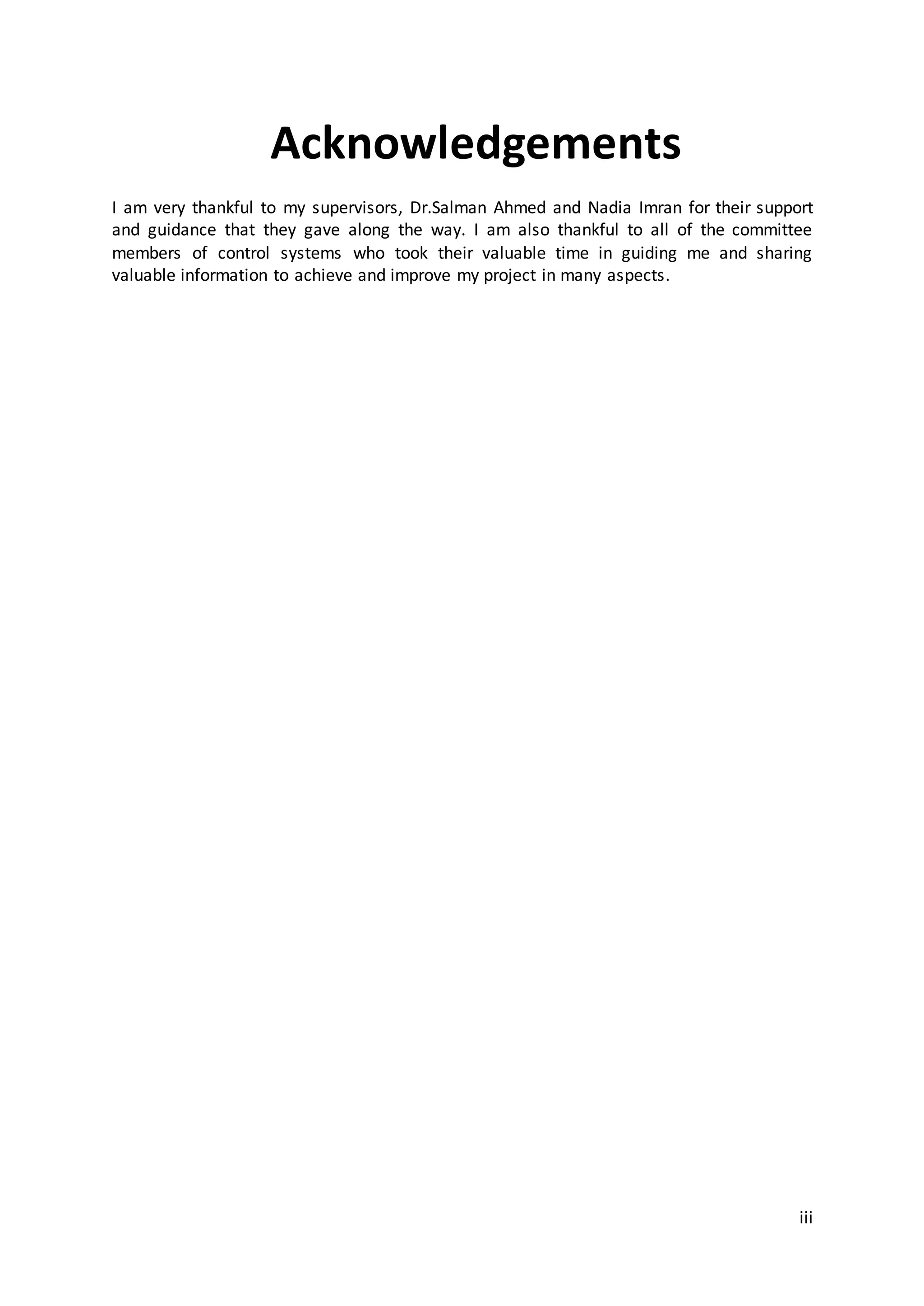 iii
Acknowledgements
I am very thankful to my supervisors, Dr.Salman Ahmed and Nadia Imran for their support
and guidance that they gave along the way. I am also thankful to all of the committee
members of control systems who took their valuable time in guiding me and sharing
valuable information to achieve and improve my project in many aspects.
 