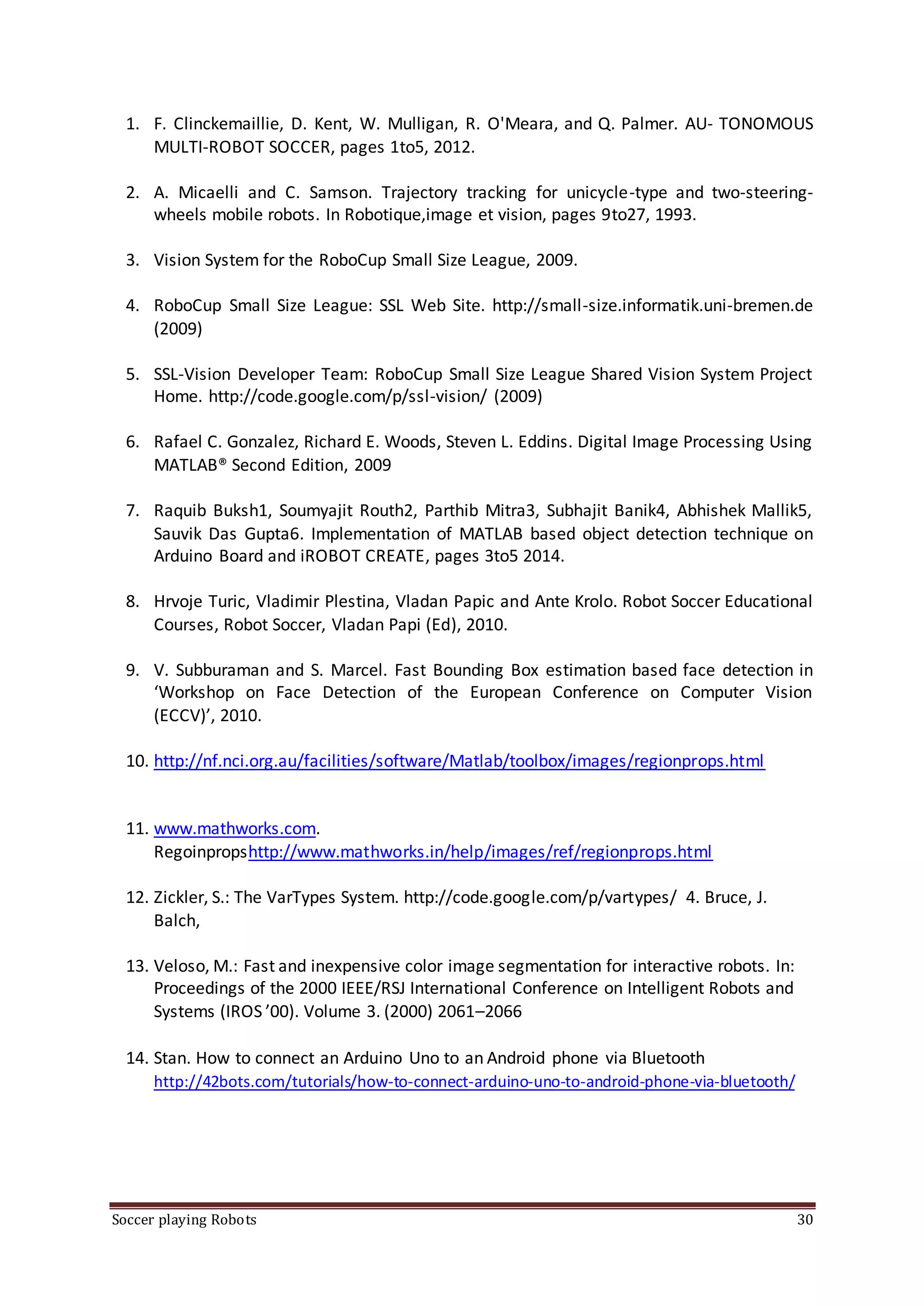 Soccer playing Robots 30
1. F. Clinckemaillie, D. Kent, W. Mulligan, R. O'Meara, and Q. Palmer. AU- TONOMOUS
MULTI-ROBOT SOCCER, pages 1to5, 2012.
2. A. Micaelli and C. Samson. Trajectory tracking for unicycle-type and two-steering-
wheels mobile robots. In Robotique,image et vision, pages 9to27, 1993.
3. Vision System for the RoboCup Small Size League, 2009.
4. RoboCup Small Size League: SSL Web Site. http://small-size.informatik.uni-bremen.de
(2009)
5. SSL-Vision Developer Team: RoboCup Small Size League Shared Vision System Project
Home. http://code.google.com/p/ssl-vision/ (2009)
6. Rafael C. Gonzalez, Richard E. Woods, Steven L. Eddins. Digital Image Processing Using
MATLAB® Second Edition, 2009
7. Raquib Buksh1, Soumyajit Routh2, Parthib Mitra3, Subhajit Banik4, Abhishek Mallik5,
Sauvik Das Gupta6. Implementation of MATLAB based object detection technique on
Arduino Board and iROBOT CREATE, pages 3to5 2014.
8. Hrvoje Turic, Vladimir Plestina, Vladan Papic and Ante Krolo. Robot Soccer Educational
Courses, Robot Soccer, Vladan Papi (Ed), 2010.
9. V. Subburaman and S. Marcel. Fast Bounding Box estimation based face detection in
‘Workshop on Face Detection of the European Conference on Computer Vision
(ECCV)’, 2010.
10. http://nf.nci.org.au/facilities/software/Matlab/toolbox/images/regionprops.html
11. www.mathworks.com.
Regoinpropshttp://www.mathworks.in/help/images/ref/regionprops.html
12. Zickler, S.: The VarTypes System. http://code.google.com/p/vartypes/ 4. Bruce, J.
Balch,
13. Veloso, M.: Fast and inexpensive color image segmentation for interactive robots. In:
Proceedings of the 2000 IEEE/RSJ International Conference on Intelligent Robots and
Systems (IROS ’00). Volume 3. (2000) 2061–2066
14. Stan. How to connect an Arduino Uno to an Android phone via Bluetooth
http://42bots.com/tutorials/how-to-connect-arduino-uno-to-android-phone-via-bluetooth/
 