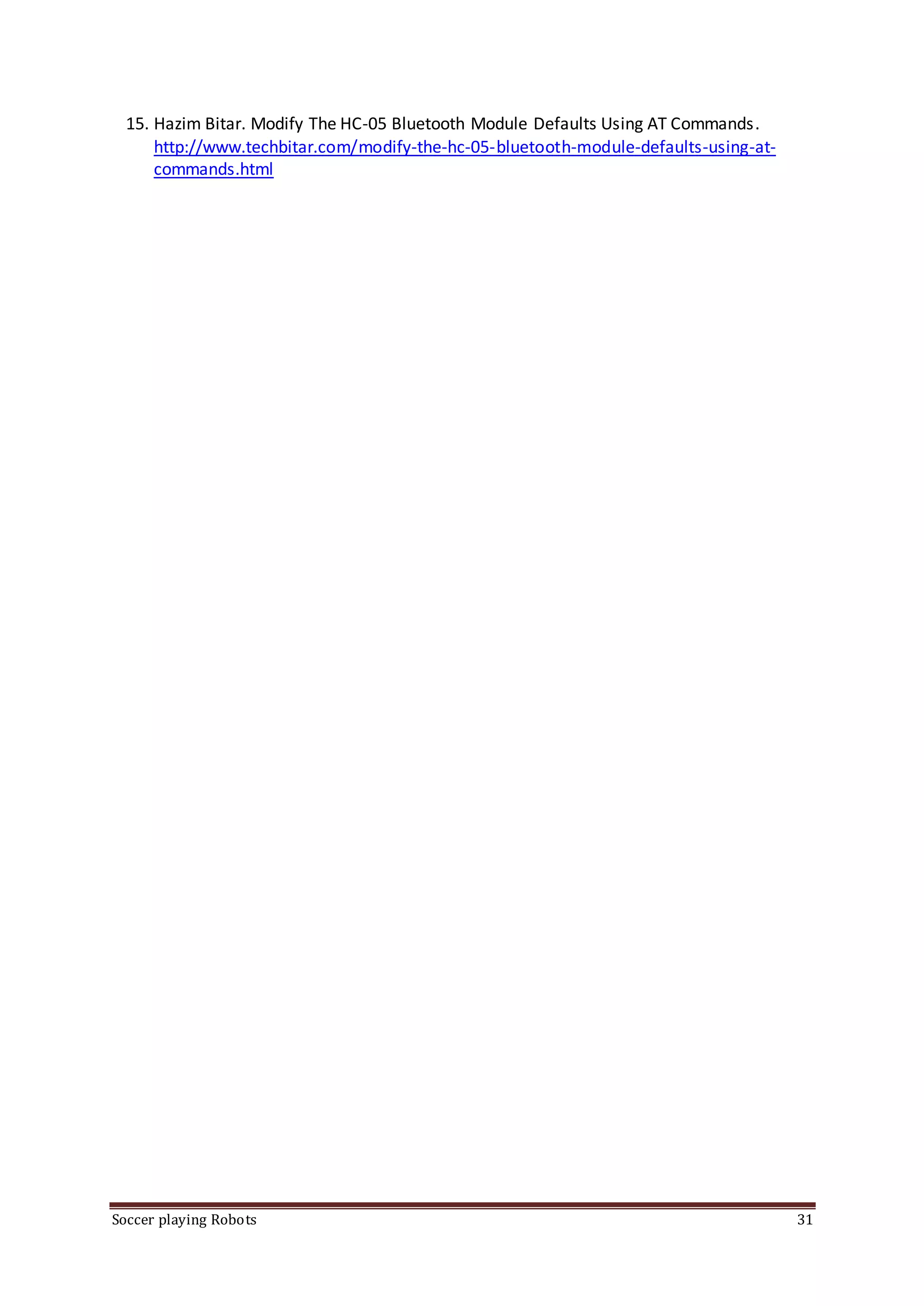 Soccer playing Robots 31
15. Hazim Bitar. Modify The HC-05 Bluetooth Module Defaults Using AT Commands.
http://www.techbitar.com/modify-the-hc-05-bluetooth-module-defaults-using-at-
commands.html
 