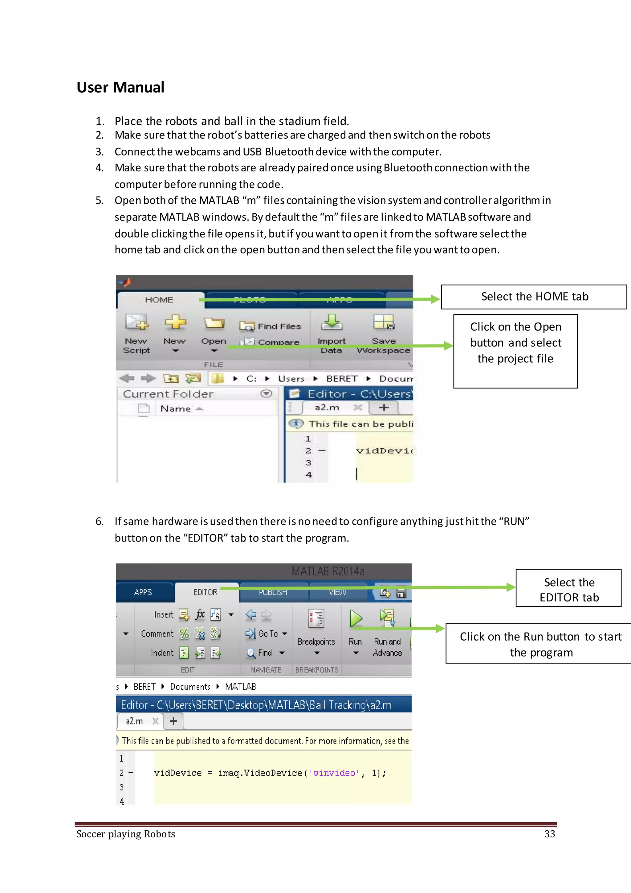 Soccer playing Robots 33
User Manual
1. Place the robots and ball in the stadium field.
2. Make sure that the robot’sbatteriesare chargedand thenswitchonthe robots
3. Connectthe webcams andUSB Bluetoothdevice withthe computer.
4. Make sure that the robotsare alreadypairedonce usingBluetoothconnectionwiththe
computerbefore running the code.
5. Openbothof the MATLAB “m” filescontainingthe visionsystemandcontrolleralgorithmin
separate MATLAB windows. Bydefaultthe “m”filesare linkedto MATLABsoftware and
double clickingthe file opensit,butif youwanttoopenit fromthe software selectthe
home tab and clickonthe openbuttonandthenselectthe file youwanttoopen.
6. If same hardware isusedthenthere isnoneedto configure anything justhitthe “RUN”
buttonon the “EDITOR” tab to start the program.
Select the
EDITOR tab
Click on the Run button to start
the program
Select the HOME tab
Click on the Open
button and select
the project file
 