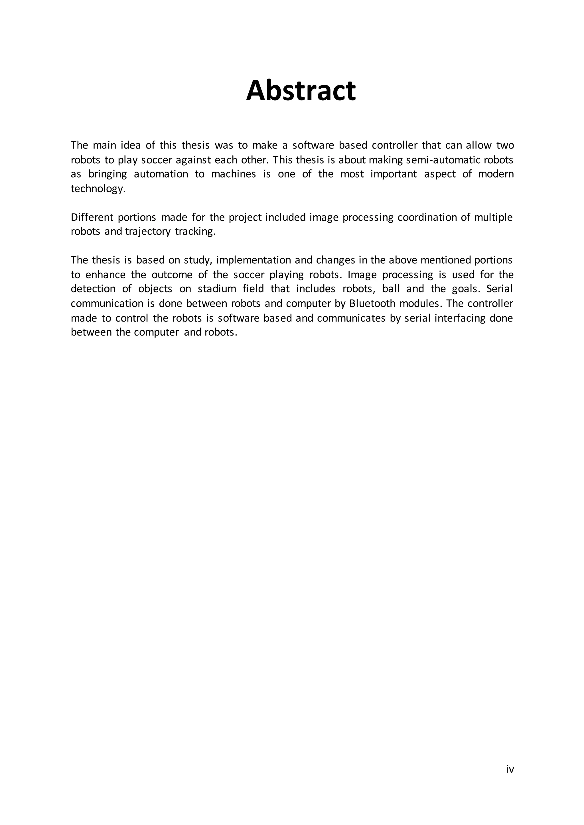 iv
Abstract
The main idea of this thesis was to make a software based controller that can allow two
robots to play soccer against each other. This thesis is about making semi-automatic robots
as bringing automation to machines is one of the most important aspect of modern
technology.
Different portions made for the project included image processing coordination of multiple
robots and trajectory tracking.
The thesis is based on study, implementation and changes in the above mentioned portions
to enhance the outcome of the soccer playing robots. Image processing is used for the
detection of objects on stadium field that includes robots, ball and the goals. Serial
communication is done between robots and computer by Bluetooth modules. The controller
made to control the robots is software based and communicates by serial interfacing done
between the computer and robots.
 