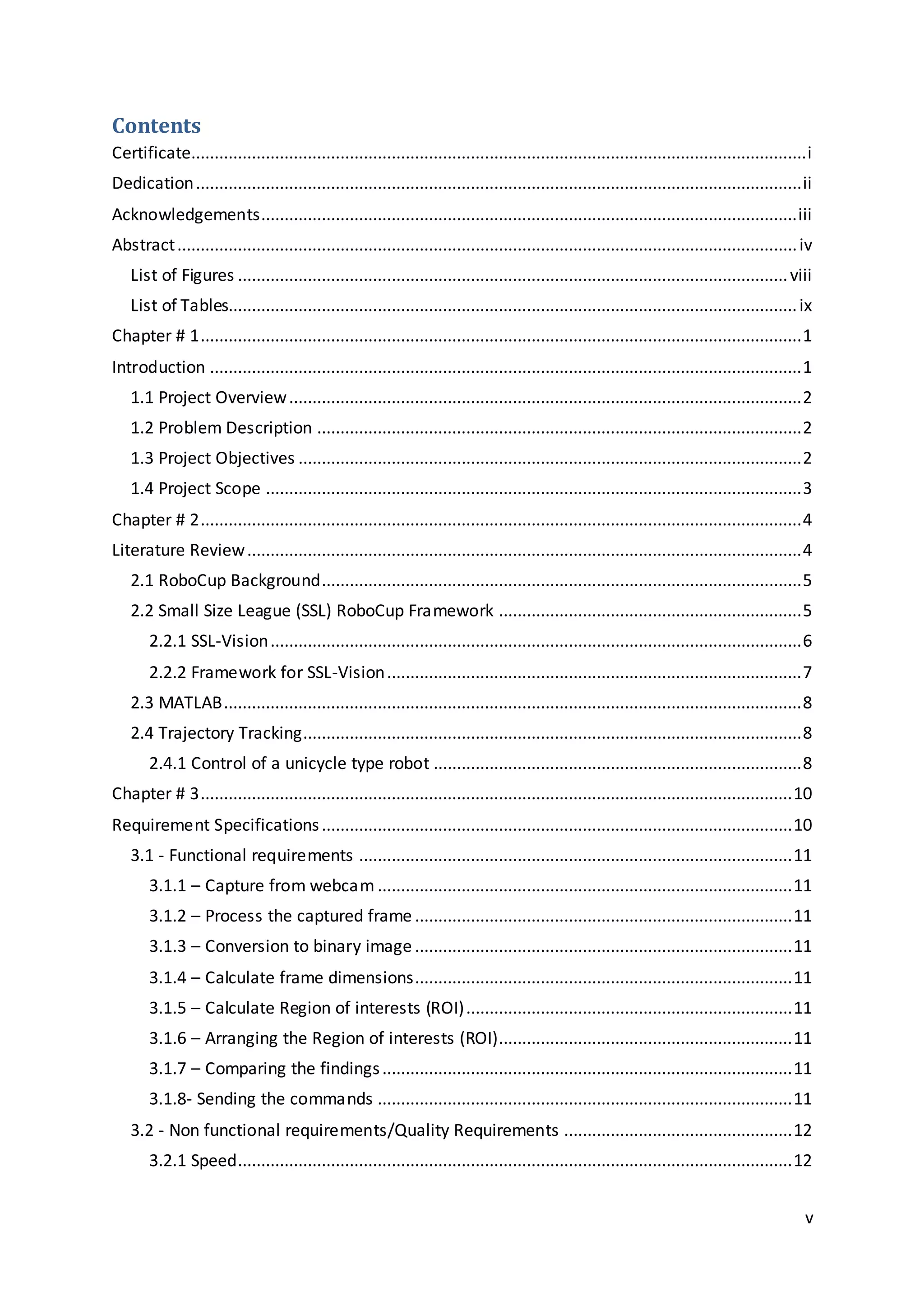 v
Contents
Certificate....................................................................................................................................i
Dedication..................................................................................................................................ii
Acknowledgements...................................................................................................................iii
Abstract.....................................................................................................................................iv
List of Figures ......................................................................................................................viii
List of Tables..........................................................................................................................ix
Chapter # 1.................................................................................................................................1
Introduction ...............................................................................................................................1
1.1 Project Overview..............................................................................................................2
1.2 Problem Description ........................................................................................................2
1.3 Project Objectives ............................................................................................................2
1.4 Project Scope ...................................................................................................................3
Chapter # 2.................................................................................................................................4
Literature Review.......................................................................................................................4
2.1 RoboCup Background.......................................................................................................5
2.2 Small Size League (SSL) RoboCup Framework .................................................................5
2.2.1 SSL-Vision..................................................................................................................6
2.2.2 Framework for SSL-Vision.........................................................................................7
2.3 MATLAB............................................................................................................................8
2.4 Trajectory Tracking...........................................................................................................8
2.4.1 Control of a unicycle type robot ...............................................................................8
Chapter # 3...............................................................................................................................10
Requirement Specifications.....................................................................................................10
3.1 - Functional requirements .............................................................................................11
3.1.1 – Capture from webcam .........................................................................................11
3.1.2 – Process the captured frame .................................................................................11
3.1.3 – Conversion to binary image .................................................................................11
3.1.4 – Calculate frame dimensions.................................................................................11
3.1.5 – Calculate Region of interests (ROI)......................................................................11
3.1.6 – Arranging the Region of interests (ROI)...............................................................11
3.1.7 – Comparing the findings........................................................................................11
3.1.8- Sending the commands .........................................................................................11
3.2 - Non functional requirements/Quality Requirements .................................................12
3.2.1 Speed.......................................................................................................................12
 