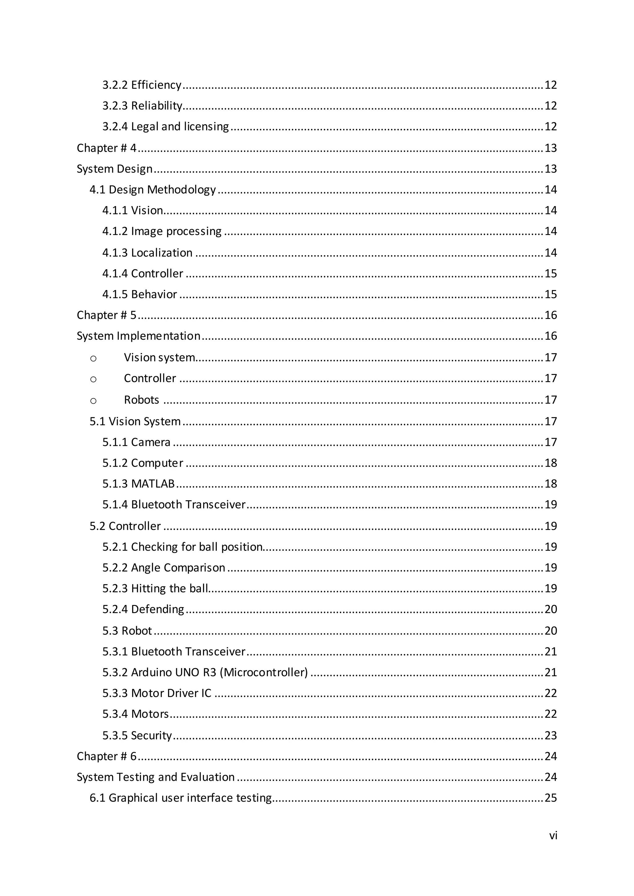 vi
3.2.2 Efficiency.................................................................................................................12
3.2.3 Reliability.................................................................................................................12
3.2.4 Legal and licensing..................................................................................................12
Chapter # 4...............................................................................................................................13
System Design..........................................................................................................................13
4.1 Design Methodology......................................................................................................14
4.1.1 Vision.......................................................................................................................14
4.1.2 Image processing ....................................................................................................14
4.1.3 Localization .............................................................................................................14
4.1.4 Controller ................................................................................................................15
4.1.5 Behavior ..................................................................................................................15
Chapter # 5...............................................................................................................................16
System Implementation...........................................................................................................16
o Vision system.............................................................................................................17
o Controller ..................................................................................................................17
o Robots .......................................................................................................................17
5.1 Vision System.................................................................................................................17
5.1.1 Camera ....................................................................................................................17
5.1.2 Computer ................................................................................................................18
5.1.3 MATLAB...................................................................................................................18
5.1.4 Bluetooth Transceiver.............................................................................................19
5.2 Controller .......................................................................................................................19
5.2.1 Checking for ball position........................................................................................19
5.2.2 Angle Comparison...................................................................................................19
5.2.3 Hitting the ball.........................................................................................................19
5.2.4 Defending................................................................................................................20
5.3 Robot..........................................................................................................................20
5.3.1 Bluetooth Transceiver.............................................................................................21
5.3.2 Arduino UNO R3 (Microcontroller) .........................................................................21
5.3.3 Motor Driver IC .......................................................................................................22
5.3.4 Motors.....................................................................................................................22
5.3.5 Security....................................................................................................................23
Chapter # 6...............................................................................................................................24
System Testing and Evaluation................................................................................................24
6.1 Graphical user interface testing.....................................................................................25
 
