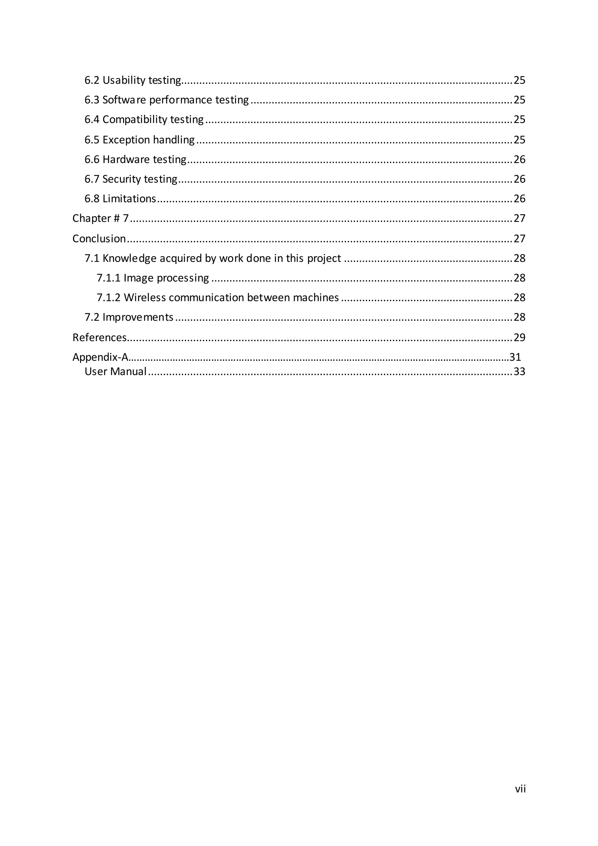 vii
6.2 Usability testing..............................................................................................................25
6.3 Software performance testing.......................................................................................25
6.4 Compatibility testing......................................................................................................25
6.5 Exception handling.........................................................................................................25
6.6 Hardware testing............................................................................................................26
6.7 Security testing...............................................................................................................26
6.8 Limitations......................................................................................................................26
Chapter # 7...............................................................................................................................27
Conclusion................................................................................................................................27
7.1 Knowledge acquired by work done in this project ........................................................28
7.1.1 Image processing ....................................................................................................28
7.1.2 Wireless communication between machines .........................................................28
7.2 Improvements................................................................................................................28
References................................................................................................................................29
Appendix-A…………………………………………………………………………………………………………………………31
User Manual.........................................................................................................................33
 