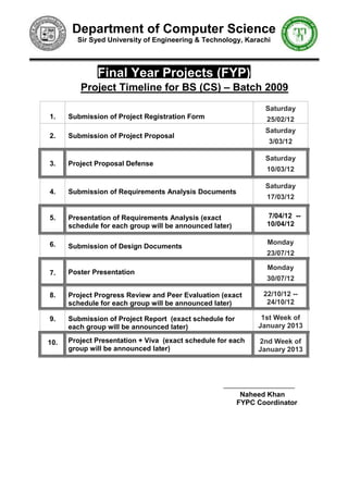 Department of Computer Science
        Sir Syed University of Engineering & Technology, Karachi



              Final Year Projects (FYP)
         Project Timeline for BS (CS) – Batch 2009
                                                                Saturday
1.    Submission of Project Registration Form                    25/02/12
                                                                Saturday
2.    Submission of Project Proposal
                                                                 3/03/12

                                                                Saturday
3.    Project Proposal Defense
                                                                 10/03/12

                                                                Saturday
4.    Submission of Requirements Analysis Documents
                                                                 17/03/12

5.    Presentation of Requirements Analysis (exact               7/04/12 --
      schedule for each group will be announced later)           10/04/12

6.                                                               Monday
      Submission of Design Documents
                                                                 23/07/12

                                                                 Monday
7.    Poster Presentation
                                                                 30/07/12

8.    Project Progress Review and Peer Evaluation (exact        22/10/12 --
      schedule for each group will be announced later)           24/10/12

9.    Submission of Project Report (exact schedule for         1st Week of
      each group will be announced later)                     January 2013

10.   Project Presentation + Viva (exact schedule for each    2nd Week of
      group will be announced later)                          January 2013




                                                          Naheed Khan
                                                         FYPC Coordinator
 