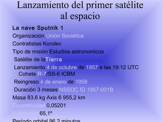 Lanzamiento del primer satélite al espacio La nave Sputnik 1   Organización  Unión Soviética   Contratistas Korolev  Tipo de misión Estudios astronomicos Satélite de la Tierra Lanzamiento  4 de octubre  de  1957  a las 19:12 UTC Cohete  R-7 /SS-6 ICBM Reingreso  4 de enero  de  1958 Duración 3 meses  NSSDC ID   1957-001B   Masa 83,6 kg Axis 6 955,2 km  Excentricidad  0,05201  Inclinación  65,1º  Período orbital 96,2 minutos  Apogeo  939 km  Perigeo  215 km Órbitas 1 400 