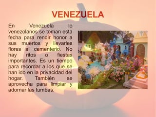 VENEZUELA
En
Venezuela
lo
venezolanos se toman esta
fecha para rendir honor a
sus muertos y llevarles
flores al cementerio. No
hay
ritos
o
fiestas
importantes. Es un tiempo
para recordar a los que se
han ido en la privacidad del
hogar.
También
se
aprovecha para limpiar y
adornar las tumbas.

 
