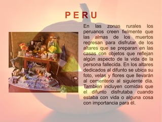 PERU
En las zonas rurales los
peruanos creen fielmente que
las almas de los muertos
regresan para disfrutar de los
altares que se preparan en las
casas con objetos que reflejan
algún aspecto de la vida de la
persona fallecida. En los altares
dedicados al difunto se ubica su
foto, velas y flores que llevarán
al cementerio al siguiente día.
También incluyen comidas que
el difunto disfrutaba cuando
estaba con vida o alguna cosa
con importancia para él.

 