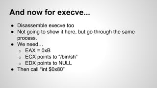 And now for execve... 
● Disassemble execve too 
● Not going to show it here, but go through the same 
process. 
● We need… 
o EAX = 0xB 
o ECX points to “/bin/sh” 
o EDX points to NULL 
● Then call “int $0x80” 
 