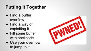 Putting It Together 
● Find a buffer 
overflow 
● Find a way of 
exploiting it 
● Fill some buffer 
with shellcode 
● Use your overflow 
to jump to it 
 