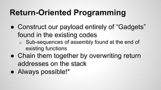 Return-Oriented Programming 
● Construct our payload entirely of “Gadgets” 
found in the existing codes 
o Sub-sequences of assembly found at the end of 
existing functions 
● Chain them together by overwriting return 
addresses on the stack 
● Always possible!* 
 