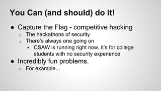 You Can (and should) do it! 
● Capture the Flag - competitive hacking 
o The hackathons of security 
o There’s always one going on 
 CSAW is running right now, it’s for college 
students with no security experience 
● Incredibly fun problems. 
o For example... 
 