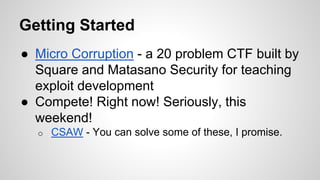 Getting Started 
● Micro Corruption - a 20 problem CTF built by 
Square and Matasano Security for teaching 
exploit development 
● Compete! Right now! Seriously, this 
weekend! 
o CSAW - You can solve some of these, I promise. 
