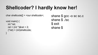 Shellcoder? I hardly know her! 
char shellcode[] = <our shellcode>; 
void main() { 
int *ret; 
ret = (int *)&ret + 2; 
(*r...