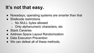 It’s not that easy. 
● Nowadays, operating systems are smarter than that 
● Shellcode restrictions 
o No NULL bytes allowed 
o Only alphanumeric characters, etc 
● Stack Canaries 
● Address Space Layout Randomization 
● Data Execution Prevention 
● We can defeat all of these methods. 
 