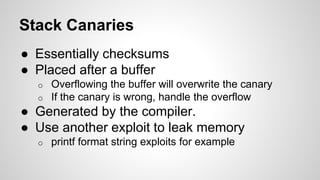 Stack Canaries 
● Essentially checksums 
● Placed after a buffer 
o Overflowing the buffer will overwrite the canary 
o If the canary is wrong, handle the overflow 
● Generated by the compiler. 
● Use another exploit to leak memory 
o printf format string exploits for example 
 