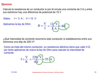 Ejercicio  Datos:  I =  3  A ;  V = 12  V   Calcula la resistencia de un conductor si por él circula una corriente de 3 A y entre sus extremos hay una diferencia de potencial de 12 V Aplicamos la ley de Ohm:   ¿Qué intensidad de corriente recorrería este conductor si establecemos entre sus extremos una ddp de 220 V? Como se trata del mismo conductor, su resistencia eléctrica tiene que valer 4  Ω , por tanto aplicamos de nuevo la ley de Ohm para calcular la intensidad de corriente: 