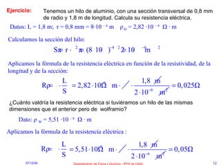 Ejercicio: Tenemos un hilo de aluminio, con una sección transversal de 0,8 mm de radio y 1,8 m de longitud. Calcula su resistencia eléctrica. Datos: L = 1,8 m;  r = 0,8 mm = 8·10  – 4  m  ρ Al  = 2,82 ·10  – 8   Ω  ·  m Calculamos la sección del hilo: Aplicamos la fórmula de la resistencia eléctrica en función de la resistividad, de la longitud y de la sección: ¿Cuánto valdría la resistencia eléctrica si tuviéramos un hilo de las mismas dimensiones que el anterior pero de  wolframio? Dato:   ρ   W  = 5,51 ·10  – 8   Ω  · m Aplicamos la fórmula de la resistencia eléctrica : 