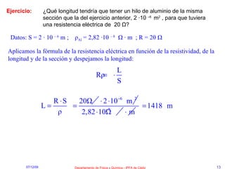 Ejercicio: ¿Qué longitud tendría que tener un hilo de aluminio de la misma sección que la del ejercicio anterior, 2 ·10  –6  m 2  , para que tuviera una resistencia eléctrica de  20  Ω ? Datos: S = 2 · 10  – 6  m ;  ρ Al  = 2,82 ·10  – 8   Ω  ·  m  ; R = 20  Ω Aplicamos la fórmula de la resistencia eléctrica en función de la resistividad, de la longitud y de la sección y despejamos la longitud: 