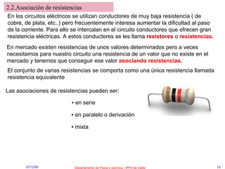 2.2.Asociación de resistencias En los circuitos eléctricos se utilizan conductores de muy baja resistencia ( de cobre, de plata, etc..) pero frecuentemente interesa aumentar la dificultad al paso de la corriente. Para ello se intercalan en el circuito conductores que ofrecen gran resistencia eléctricas. A estos conductores se les llama  resistores  o  resistencias. En mercado existen resistencias de unos valores determinados pero a veces necesitamos para nuestro circuito una resistencia de un valor que no existe en el mercado y tenemos que conseguir ese valor  asociando resistencias. El conjunto de varias resistencias se comporta como una única resistencia llamada resistencia equivalente Las asociaciones de resistencias pueden ser: ▪  en serie ▪  en paralelo o derivación ▪  mixta 