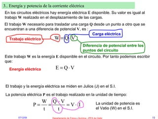 3.. Energía y potencia de la corriente eléctrica En los circuitos eléctricos hay energía eléctrica E disponible. Su valor es igual al trabajo  W  realizado en el desplazamiento de las cargas. El trabajo  W  necesario para trasladar una carga  Q  desde un punto a otro que se encuentran a una diferencia de potencial  V , es :  Trabajo eléctrico Carga eléctrica Diferencia de potencial entre los puntos del circuito Este trabajo  W  es la energía  E  disponible en el circuito. Por tanto podemos escribir que:  Energía eléctrica El trabajo y la energía eléctrica se miden en Julios (J) en el S.I. La potencia eléctrica  P  es el trabajo realizado en la unidad de tiempo: La unidad de potencia es el Vatio (W) en el S.I. 