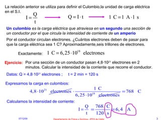 La relación anterior se utiliza para definir el Culombio,la unidad de carga eléctrica en el S.I. Un culombio   es la carga eléctrica que atraviesa en   un segundo   una sección de un conductor por el que circula la intensidad de corriente de   un amperio Ejercicio: Por una sección de un conductor pasan 4,8·10 21  electrones en 2 minutos. Calcular la intensidad de la corriente que recorre el conductor. Por el conductor circulan electrones. ¿Cuántos electrones deben de pasar para que la carga eléctrica sea 1 C? Aproximadamente,seis trillones de electrones. Datos: Q = 4,8·10 21  electrones ;  t = 2 min = 120 s Expresamos la carga en culombios: Calculamos la intensidad de corriente: Exactamente: 