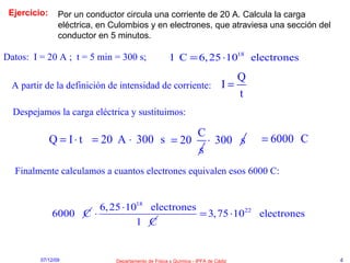 Ejercicio: Por un conductor circula una corriente de 20 A. Calcula la carga eléctrica, en Culombios y en electrones, que atraviesa una sección del conductor en 5 minutos. Datos:  I = 20 A ;  t = 5 min = 300 s; A partir de la definición de intensidad de corriente: Despejamos la carga eléctrica y sustituimos: Finalmente calculamos a cuantos electrones equivalen esos 6000 C: 