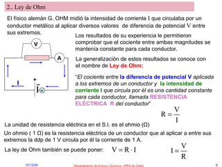 2.. Ley de Ohm El físico alemán G. OHM midió la intensidad de corriente  I  que circulaba por un conductor metálico al aplicar diversos valores  de diferencia de potencial  V  entre sus extremos. + – I A V Los resultados de su experiencia le permitieron comprobar que el cociente entre ambas magnitudes se mantenía constante para cada conductor. La generalización de estos resultados se conoce con el nombre de  Ley de Ohm: “ El cociente entre   la diferencia de potencial   V   aplicada a los extremos de un conductor y   la intensidad de corriente I  que circula por él es una cantidad constante para cada conductor, llamada   RESISTENCIA ELÉCTRICA  R   del conductor ” La unidad de resistencia eléctrica en el S.I. es el ohmio ( Ω ) Un ohmio ( 1  Ω ) es la resistencia eléctrica de un conductor que al aplicar a entre sus extremos la ddp de 1 V circula por él la corriente de 1 A. La ley de Ohm también se puede poner: – 
