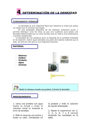 4 DETERMINACIÓN DE LA DENSIDAD
FUNDAMENTO TEÓRICO
La densidad es una magnitud física que relaciona la masa que posee
un cuerpo con el volumen que ocupa.
Es una propiedad específica de las distintas sustancias puras y
permite distinguir unas de otras ya que una sustancia pura posee una
densidad determinada que no varía siempre que se mida a una temperatura
y presión establecidas
La densidad de una sustancia pura no depende de la cantidad empleada
en la medición: tienen igual densidad una parte del sistema material que el
todo. Se dice por ello que es una magnitud intensiva.
MATERIAL
- Balanza
- Calibre
- Probeta
- Agua
- Canicas
! !
!
!  
Medir el volumen usando una probeta. Calcular la densidad
PROCEDIMIENTO
1. Llena una probeta con agua
hasta la mitad y mide el
volumen inicial V0 evitando el
error de paralaje.
2. Mide la masa de una canica y
anota su valor. Introdúcela en
la probeta y mide el volumen
de líquido desalojado.
3. Repite la experiencia con 2,
3, 4, 5, 6, 7 y 8 canicas
anotando los resultados en la
tabla.
 