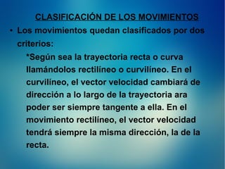 CLASIFICACIÓN DE LOS MOVIMIENTOS
●

Los movimientos quedan clasificados por dos
criterios:
*Según sea la trayectoria recta o curva
llamándolos rectilíneo o curvilíneo. En el
curvilíneo, el vector velocidad cambiará de
dirección a lo largo de la trayectoria ara
poder ser siempre tangente a ella. En el
movimiento rectilíneo, el vector velocidad
tendrá siempre la misma dirección, la de la
recta.

 
