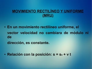 MOVIMIENTO RECTILÍNEO Y UNIFORME
(MRU)
●

En un movimiento rectilíneo uniforme, el
vector velocidad no cambiara de módulo ni
de
dirección, es constante.

●

Relación con la posición: s = s0 + v t

 