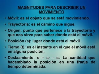 MAGNITUDES PARA DESCRIBIR UN
MOVIMIENTO
●

Móvil: es el objeto que se está movimiendo.

●

Trayectoria: es el camino que sigue.

●

●

●

●

Origen: punto que pertenece a la trayectoria y
que nos sirve para saber dónde está el móvil.
Posición (s): lugar donde está el móvil
Tiemo (t): es el instante en el que el móvil está
en alguna posición.
Deslaamiento: s = sf – si. La cantidad que
hacambiado la posición en una franja de
tiempo determinada.

 