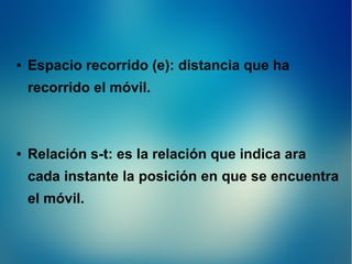 ●

Espacio recorrido (e): distancia que ha
recorrido el móvil.

●

Relación s-t: es la relación que indica ara
cada instante la posición en que se encuentra
el móvil.

 