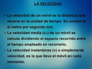 LA VELOCIDAD
●

La velocidad de un móvil es la distancia que
recorre en la unidad de tiempo. Su unidad es
el metro por segundo m/s.

●

La velocidad media (vm) de un móvil se
calcula dividiendo el espacio recorrido entre
el tiempo empleado en recorrerlo.

●

La velocidad instantánea (v) o simplemente
velocidad, es la que lleva el móvil en cada
momento.

 