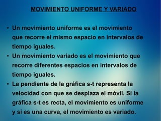 MOVIMIENTO UNIFORME Y VARIADO
●

Un movimiento uniforme es el movimiento
que recorre el mismo espacio en intervalos de
tiempo iguales.

●

Un movimiento variado es el movimiento que
recorre diferentes espacios en intervalos de
tiempo iguales.

●

La pendiente de la gráfica s-t representa la
velocidad con que se desplaza el móvil. Si la
gráfica s-t es recta, el movimiento es uniforme
y si es una curva, el movimiento es variado.

 