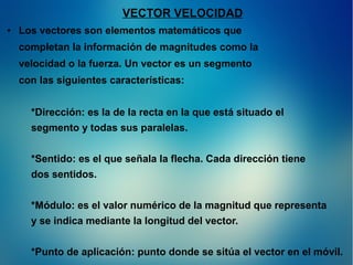 VECTOR VELOCIDAD
●

Los vectores son elementos matemáticos que
completan la información de magnitudes como la
velocidad o la fuerza. Un vector es un segmento
con las siguientes características:
*Dirección: es la de la recta en la que está situado el
segmento y todas sus paralelas.
*Sentido: es el que señala la flecha. Cada dirección tiene
dos sentidos.
*Módulo: es el valor numérico de la magnitud que representa
y se indica mediante la longitud del vector.
*Punto de aplicación: punto donde se sitúa el vector en el móvil.

 