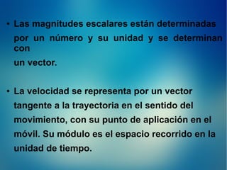 ●

Las magnitudes escalares están determinadas
por un número y su unidad y se determinan
con
un vector.

●

La velocidad se representa por un vector
tangente a la trayectoria en el sentido del
movimiento, con su punto de aplicación en el
móvil. Su módulo es el espacio recorrido en la
unidad de tiempo.

 