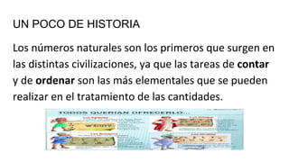 UN POCO DE HISTORIA
Los números naturales son los primeros que surgen en
las distintas civilizaciones, ya que las tareas de contar
y de ordenar son las más elementales que se pueden
realizar en el tratamiento de las cantidades.
 