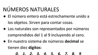 NÚMEROS NATURALES
● El número entero está estrechamente unido a
los objetos. Sirven para contar cosas.
● Los naturales son representados por números
comprendidos del 1 al 9 incluyendo al cero.
● En nuestro sistema de números decimal se
tienen diez dígitos:
 