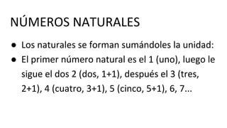 NÚMEROS NATURALES
● Los naturales se forman sumándoles la unidad:
● El primer número natural es el 1 (uno), luego le
sigue el dos 2 (dos, 1+1), después el 3 (tres,
2+1), 4 (cuatro, 3+1), 5 (cinco, 5+1), 6, 7...
 