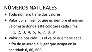 ● Todo número tiene dos valores:
● Valor por sí mismo: que es siempre el mismo
valor esté donde esté colocada cada cifra.
1, 2, 3, 4, 5, 6, 7, 8, 9
● Valor de posición: Es el valor que tiene cada
cifra de acuerdo al lugar que ocupa en la
cantidad: 6, 60, 600
NÚMEROS NATURALES
 