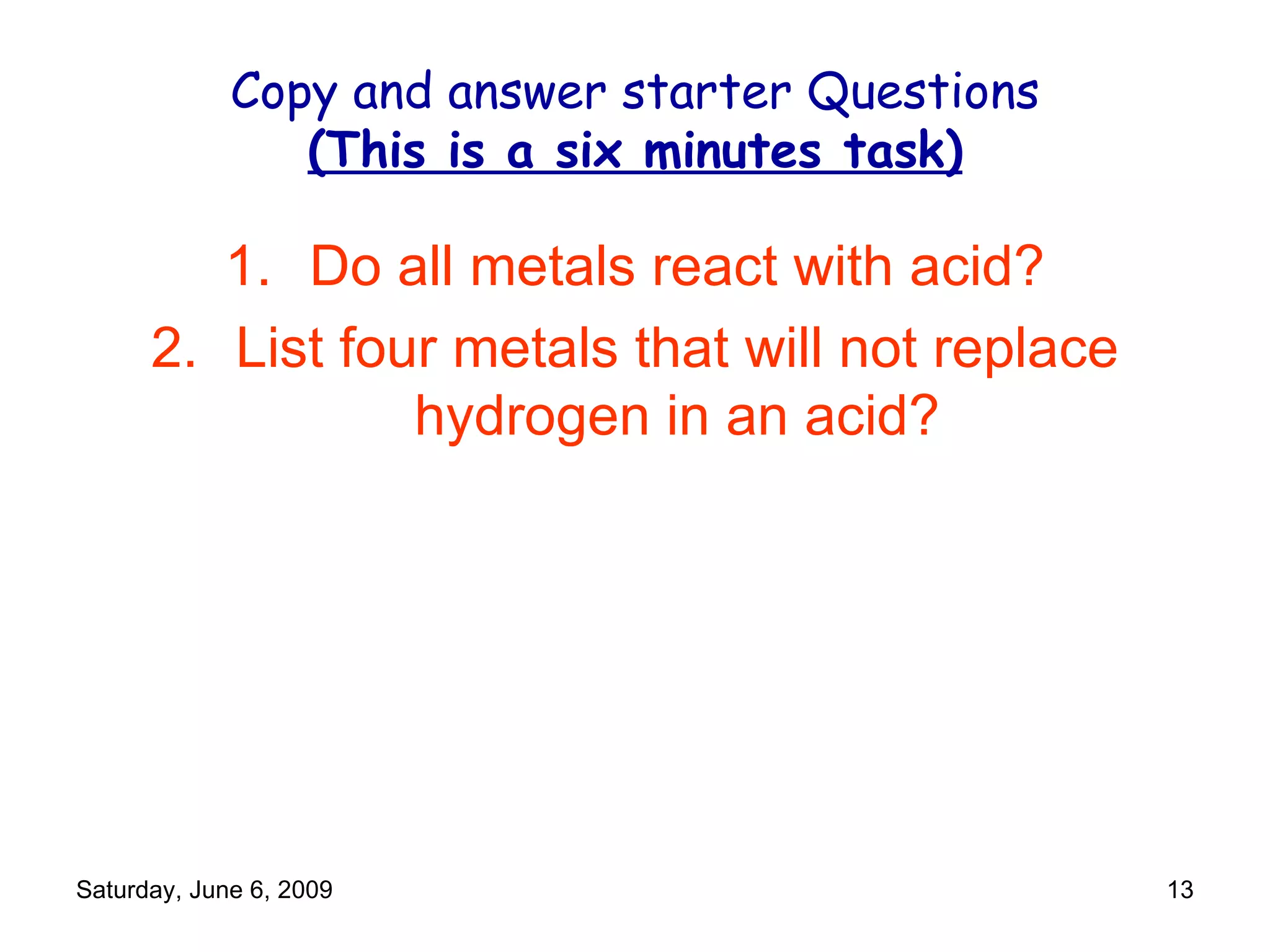 Copy and answer starter Questions (This is a six minutes task) Do all metals react with acid? List four metals that will not replace hydrogen in an acid? 