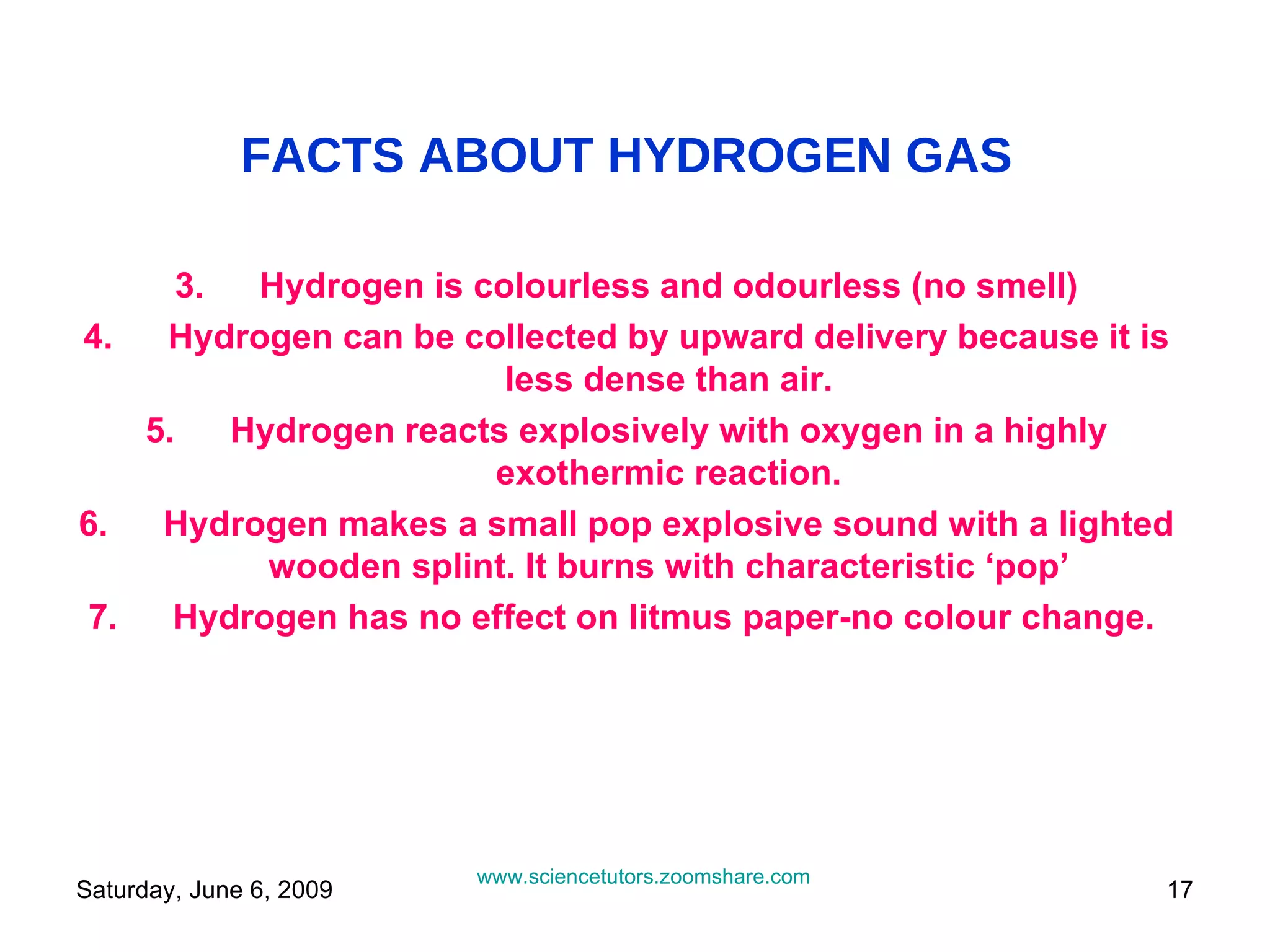 FACTS ABOUT HYDROGEN GAS Hydrogen is colourless and odourless (no smell) Hydrogen can be collected by upward delivery because it is less dense than air. Hydrogen reacts explosively with oxygen in a highly exothermic reaction. Hydrogen makes a small pop explosive sound with a lighted wooden splint. It burns with characteristic ‘pop’ Hydrogen has no effect on litmus paper-no colour change.  www.sciencetutors.zoomshare.com   