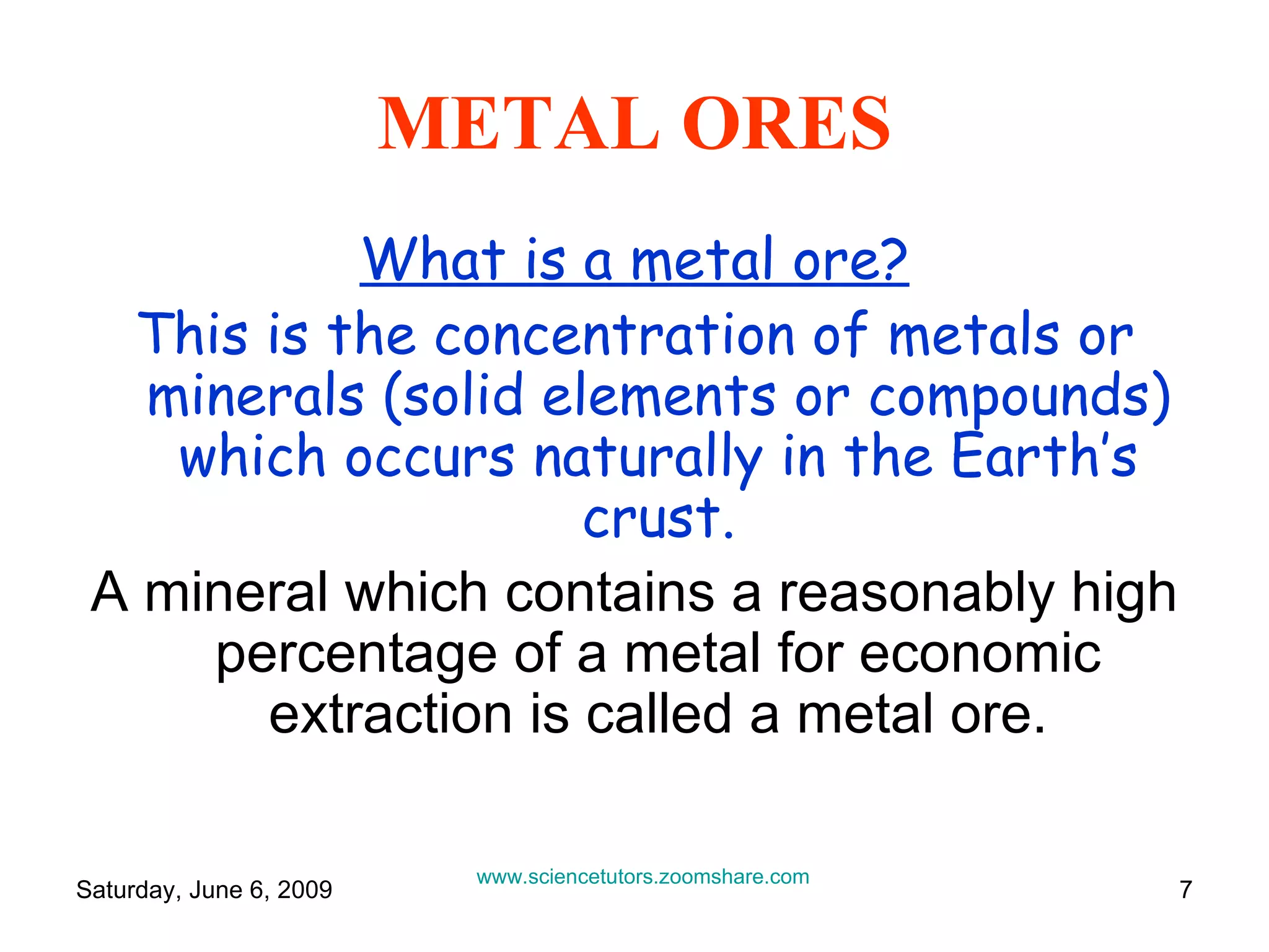 METAL ORES What is a metal ore? This is the concentration of metals or minerals (solid elements or compounds) which occurs naturally in the Earth’s crust. A mineral which contains a reasonably high percentage of a metal for economic extraction is called a metal ore. www.sciencetutors.zoomshare.com   