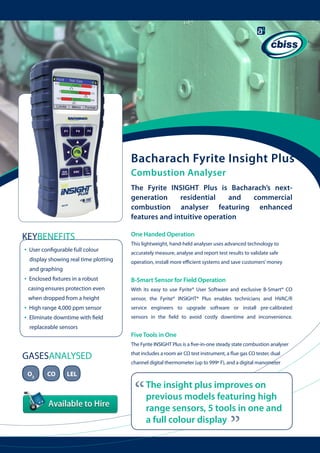 Bacharach Fyrite Insight Plus
Combustion Analyser
The Fyrite INSIGHT Plus is Bacharach’s nextgeneration
residential
and
commercial
combustion analyser featuring enhanced
features and intuitive operation

KEYBENEFITS
•

User configurable full colour
display showing real time plotting 	

One Handed Operation
This lightweight, hand-held analyser uses advanced technology to
accurately measure, analyse and report test results to validate safe
operation, install more efficient systems and save customers’ money

and graphing

•

B-Smart Sensor for Field Operation

casing ensures protection even 	

With its easy to use Fyrite® User Software and exclusive B-Smart® CO

when dropped from a height

•
•

Enclosed fixtures in a robust

sensor, the Fyrite® INSIGHT® Plus enables technicians and HVAC/R

High range 4,000 ppm sensor

service engineers to upgrade software or install pre-calibrated

Eliminate downtime with field 	

sensors in the field to avoid costly downtime and inconvenience.

replaceable sensors

Five Tools in One
The Fyrite INSIGHT Plus is a five-in-one steady state combustion analyser

O2

CO

LEL

that includes a room air CO test instrument, a flue gas CO tester, dual
channel digital thermometer (up to 999º F), and a digital manometer

“

The insight plus improves on
previous models featuring high
range sensors, 5 tools in one and
a full colour display

“

GASESANALYSED

 