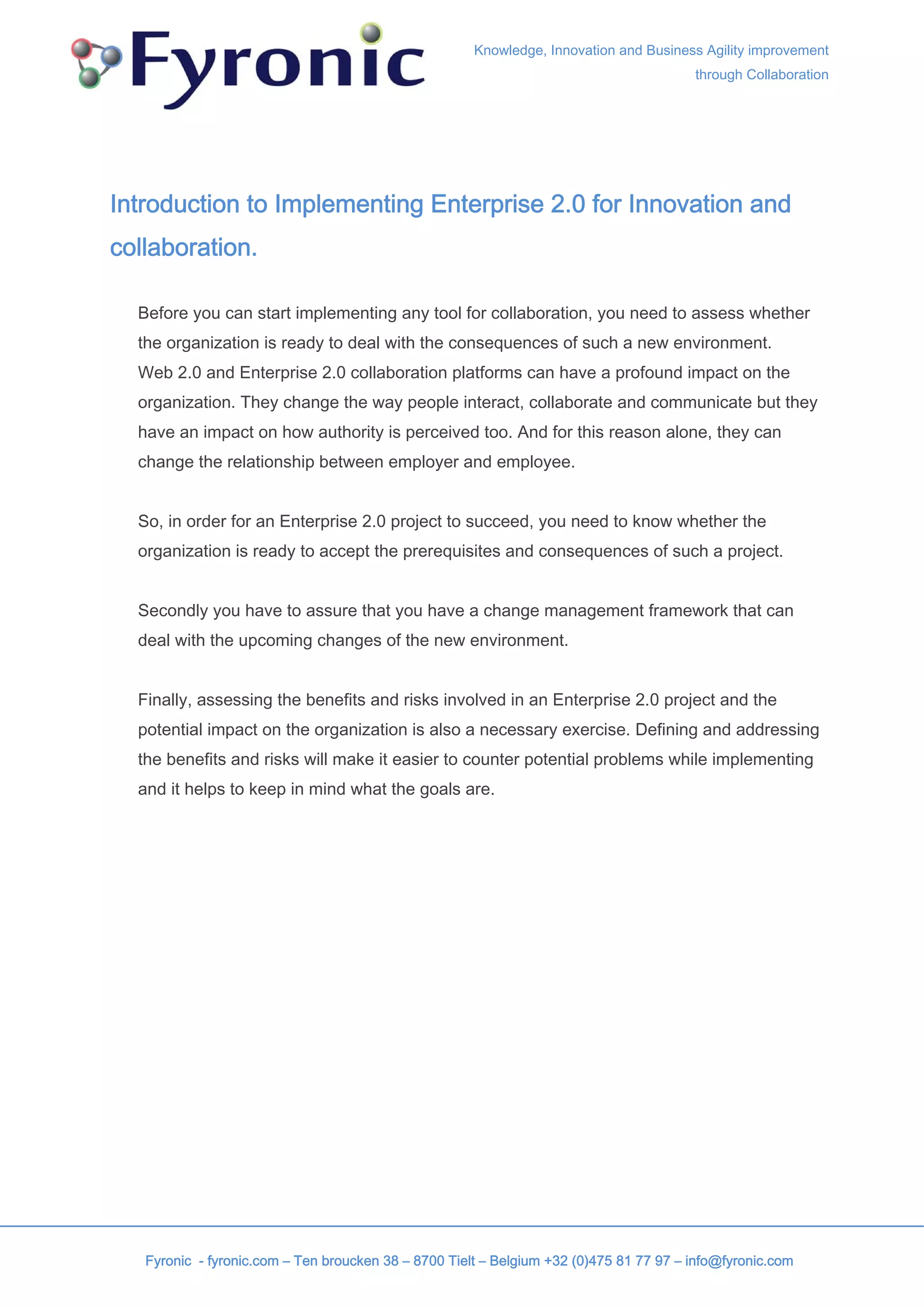 Knowledge, Innovation and Business Agility improvement
                                                                                        through Collaboration




Introduction to Implementing Enterprise 2.0 for Innovation and
collaboration.

  Before you can start implementing any tool for collaboration, you need to assess whether
  the organization is ready to deal with the consequences of such a new environment.
  Web 2.0 and Enterprise 2.0 collaboration platforms can have a profound impact on the
  organization. They change the way people interact, collaborate and communicate but they
  have an impact on how authority is perceived too. And for this reason alone, they can
  change the relationship between employer and employee.


  So, in order for an Enterprise 2.0 project to succeed, you need to know whether the
  organization is ready to accept the prerequisites and consequences of such a project.


  Secondly you have to assure that you have a change management framework that can
  deal with the upcoming changes of the new environment.


  Finally, assessing the benefits and risks involved in an Enterprise 2.0 project and the
  potential impact on the organization is also a necessary exercise. Defining and addressing
  the benefits and risks will make it easier to counter potential problems while implementing
  and it helps to keep in mind what the goals are.




   Fyronic - fyronic.com – Ten broucken 38 – 8700 Tielt – Belgium +32 (0)475 81 77 97 – info@fyronic.com
 