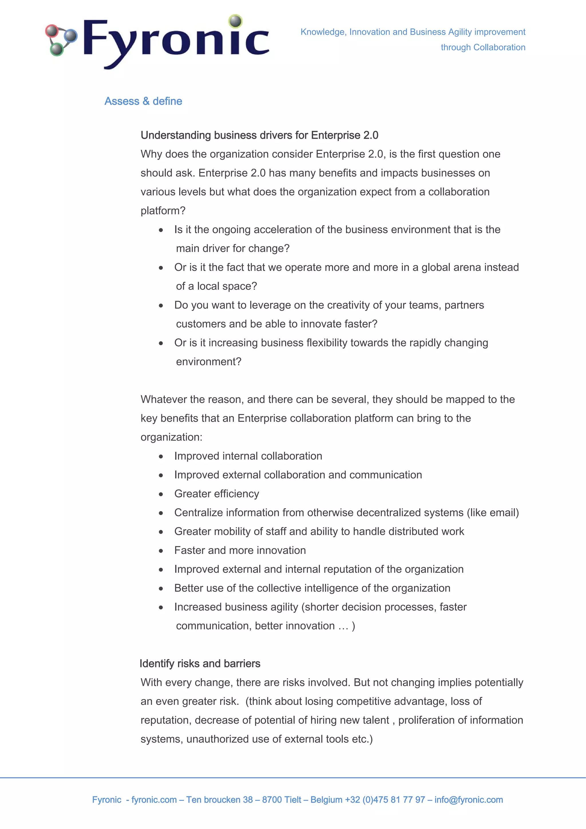 Knowledge, Innovation and Business Agility improvement
                                                                                     through Collaboration




   Assess & define


           Understanding business drivers for Enterprise 2.0
           Why does the organization consider Enterprise 2.0, is the first question one
           should ask. Enterprise 2.0 has many benefits and impacts businesses on
           various levels but what does the organization expect from a collaboration
           platform?
                •   Is it the ongoing acceleration of the business environment that is the
                    main driver for change?
                •   Or is it the fact that we operate more and more in a global arena instead
                    of a local space?
                •   Do you want to leverage on the creativity of your teams, partners
                    customers and be able to innovate faster?
                •   Or is it increasing business flexibility towards the rapidly changing
                    environment?


           Whatever the reason, and there can be several, they should be mapped to the
           key benefits that an Enterprise collaboration platform can bring to the
           organization:
                •   Improved internal collaboration
                •   Improved external collaboration and communication
                •   Greater efficiency
                •   Centralize information from otherwise decentralized systems (like email)
                •   Greater mobility of staff and ability to handle distributed work
                •   Faster and more innovation
                •   Improved external and internal reputation of the organization
                •   Better use of the collective intelligence of the organization
                •   Increased business agility (shorter decision processes, faster
                    communication, better innovation … )


           Identify risks and barriers
           With every change, there are risks involved. But not changing implies potentially
           an even greater risk. (think about losing competitive advantage, loss of
           reputation, decrease of potential of hiring new talent , proliferation of information
           systems, unauthorized use of external tools etc.)




Fyronic - fyronic.com – Ten broucken 38 – 8700 Tielt – Belgium +32 (0)475 81 77 97 – info@fyronic.com
 