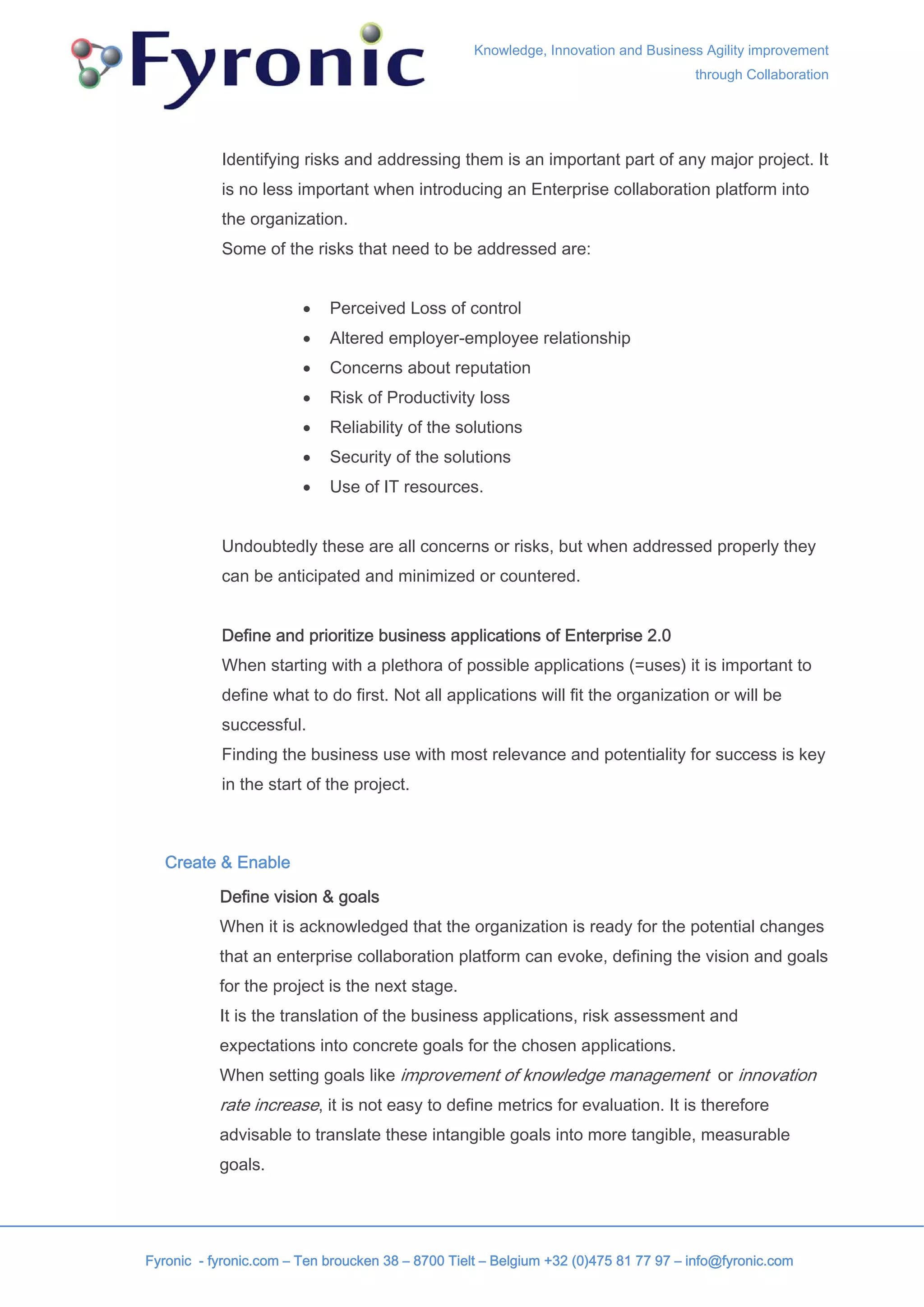 Knowledge, Innovation and Business Agility improvement
                                                                                     through Collaboration




           Identifying risks and addressing them is an important part of any major project. It
           is no less important when introducing an Enterprise collaboration platform into
           the organization.
           Some of the risks that need to be addressed are:


                        •   Perceived Loss of control
                        •   Altered employer-employee relationship
                        •   Concerns about reputation
                        •   Risk of Productivity loss
                        •   Reliability of the solutions
                        •   Security of the solutions
                        •   Use of IT resources.


           Undoubtedly these are all concerns or risks, but when addressed properly they
           can be anticipated and minimized or countered.


           Define and prioritize business applications of Enterprise 2.0
           When starting with a plethora of possible applications (=uses) it is important to
           define what to do first. Not all applications will fit the organization or will be
           successful.
           Finding the business use with most relevance and potentiality for success is key
           in the start of the project.



   Create & Enable

           Define vision & goals
           When it is acknowledged that the organization is ready for the potential changes
           that an enterprise collaboration platform can evoke, defining the vision and goals
           for the project is the next stage.
           It is the translation of the business applications, risk assessment and
           expectations into concrete goals for the chosen applications.
           When setting goals like improvement of knowledge management or innovation
           rate increase, it is not easy to define metrics for evaluation. It is therefore
           advisable to translate these intangible goals into more tangible, measurable
           goals.




Fyronic - fyronic.com – Ten broucken 38 – 8700 Tielt – Belgium +32 (0)475 81 77 97 – info@fyronic.com
 