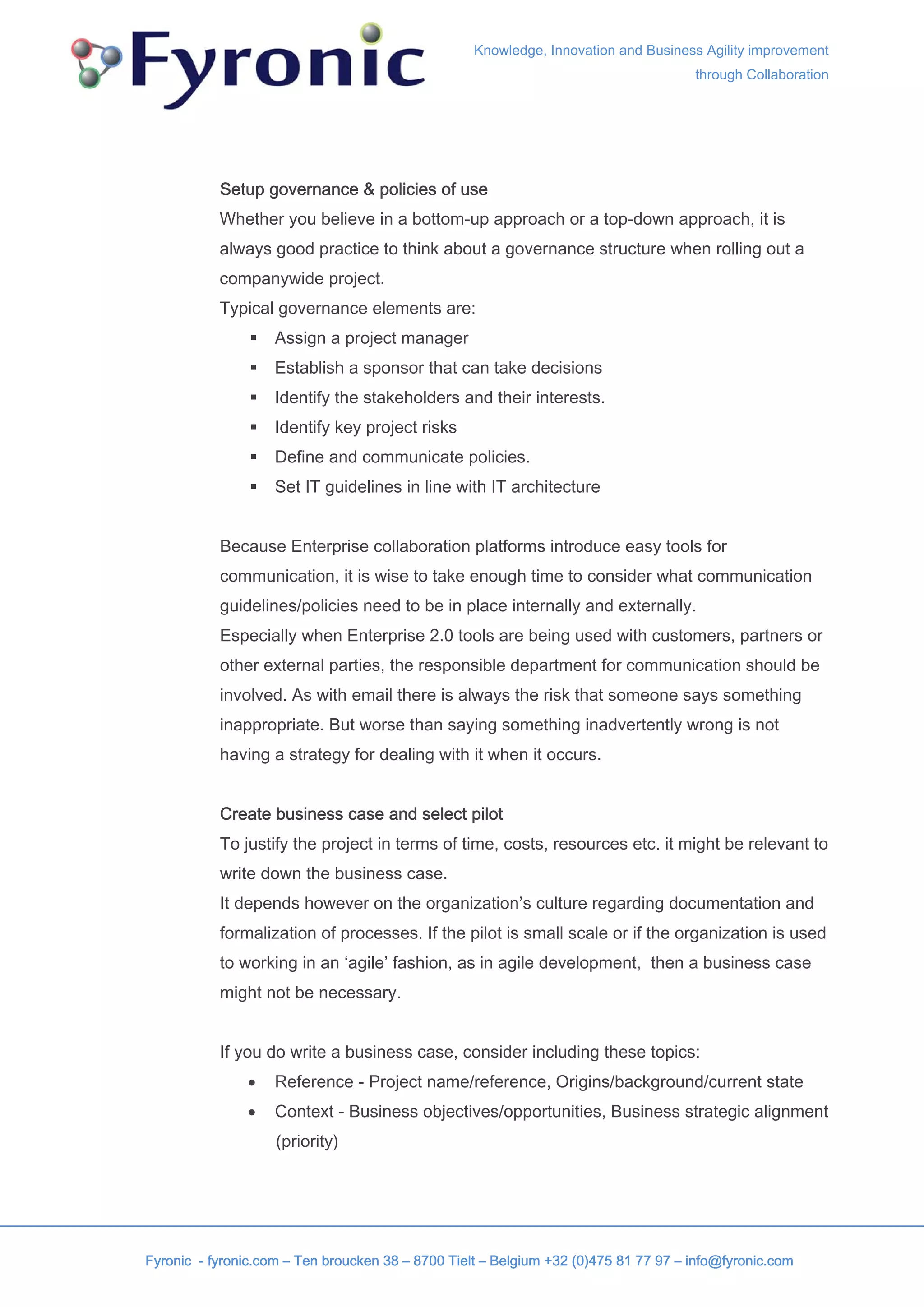 Knowledge, Innovation and Business Agility improvement
                                                                                     through Collaboration




           Setup governance & policies of use
           Whether you believe in a bottom-up approach or a top-down approach, it is
           always good practice to think about a governance structure when rolling out a
           companywide project.
           Typical governance elements are:
                    Assign a project manager
                    Establish a sponsor that can take decisions
                    Identify the stakeholders and their interests.
                    Identify key project risks
                    Define and communicate policies.
                    Set IT guidelines in line with IT architecture


           Because Enterprise collaboration platforms introduce easy tools for
           communication, it is wise to take enough time to consider what communication
           guidelines/policies need to be in place internally and externally.
           Especially when Enterprise 2.0 tools are being used with customers, partners or
           other external parties, the responsible department for communication should be
           involved. As with email there is always the risk that someone says something
           inappropriate. But worse than saying something inadvertently wrong is not
           having a strategy for dealing with it when it occurs.


           Create business case and select pilot
           To justify the project in terms of time, costs, resources etc. it might be relevant to
           write down the business case.
           It depends however on the organization’s culture regarding documentation and
           formalization of processes. If the pilot is small scale or if the organization is used
           to working in an ‘agile’ fashion, as in agile development, then a business case
           might not be necessary.


           If you do write a business case, consider including these topics:
               •    Reference - Project name/reference, Origins/background/current state
               •    Context - Business objectives/opportunities, Business strategic alignment
                    (priority)




Fyronic - fyronic.com – Ten broucken 38 – 8700 Tielt – Belgium +32 (0)475 81 77 97 – info@fyronic.com
 