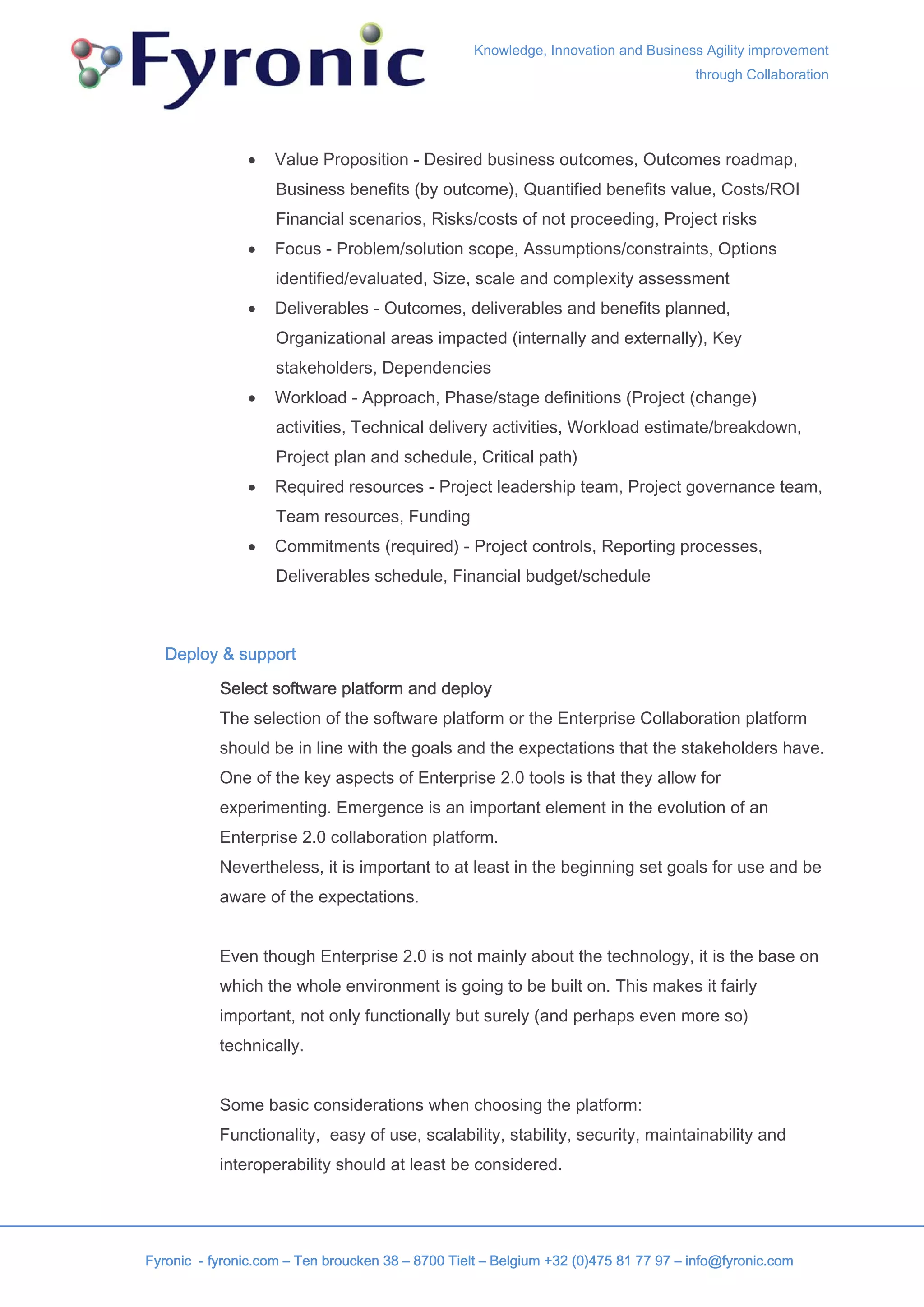 Knowledge, Innovation and Business Agility improvement
                                                                                     through Collaboration




               •    Value Proposition - Desired business outcomes, Outcomes roadmap,
                    Business benefits (by outcome), Quantified benefits value, Costs/ROI
                    Financial scenarios, Risks/costs of not proceeding, Project risks
               •    Focus - Problem/solution scope, Assumptions/constraints, Options
                    identified/evaluated, Size, scale and complexity assessment
               •    Deliverables - Outcomes, deliverables and benefits planned,
                    Organizational areas impacted (internally and externally), Key
                    stakeholders, Dependencies
               •    Workload - Approach, Phase/stage definitions (Project (change)
                    activities, Technical delivery activities, Workload estimate/breakdown,
                    Project plan and schedule, Critical path)
               •    Required resources - Project leadership team, Project governance team,
                    Team resources, Funding
               •    Commitments (required) - Project controls, Reporting processes,
                    Deliverables schedule, Financial budget/schedule



   Deploy & support

           Select software platform and deploy
           The selection of the software platform or the Enterprise Collaboration platform
           should be in line with the goals and the expectations that the stakeholders have.
           One of the key aspects of Enterprise 2.0 tools is that they allow for
           experimenting. Emergence is an important element in the evolution of an
           Enterprise 2.0 collaboration platform.
           Nevertheless, it is important to at least in the beginning set goals for use and be
           aware of the expectations.


           Even though Enterprise 2.0 is not mainly about the technology, it is the base on
           which the whole environment is going to be built on. This makes it fairly
           important, not only functionally but surely (and perhaps even more so)
           technically.


           Some basic considerations when choosing the platform:
           Functionality, easy of use, scalability, stability, security, maintainability and
           interoperability should at least be considered.




Fyronic - fyronic.com – Ten broucken 38 – 8700 Tielt – Belgium +32 (0)475 81 77 97 – info@fyronic.com
 